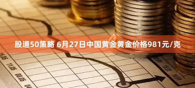 股道50策略 6月27日中国黄金黄金价格981元/克