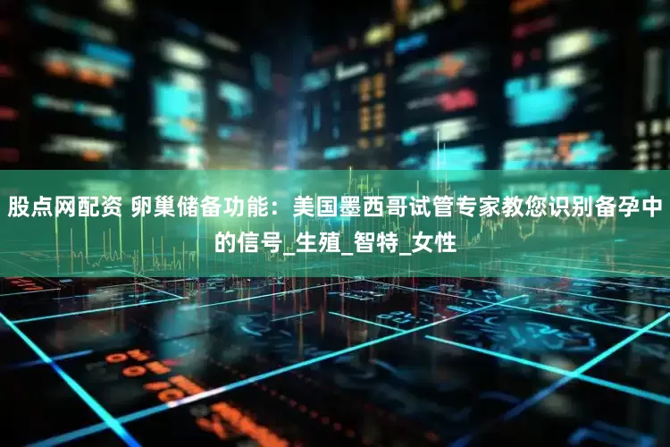 股点网配资 卵巢储备功能：美国墨西哥试管专家教您识别备孕中的信号_生殖_智特_女性