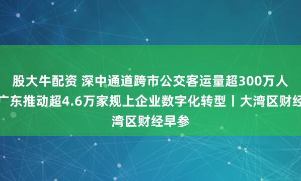 股大牛配资 深中通道跨市公交客运量超300万人次；广东推动超4.6万家规上企业数字化转型丨大湾区财经早参