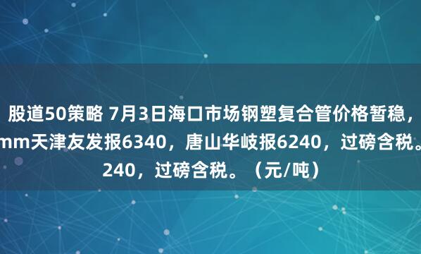 股道50策略 7月3日海口市场钢塑复合管价格暂稳，4寸*3.75mm天津友发报6340，唐山华岐报6240，过磅含税。（元/吨）