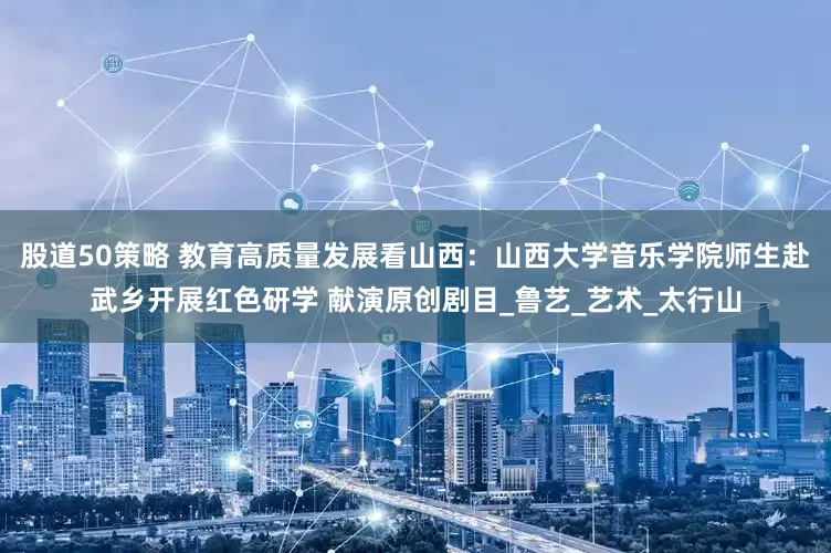 股道50策略 教育高质量发展看山西：山西大学音乐学院师生赴武乡开展红色研学 献演原创剧目_鲁艺_艺术_太行山
