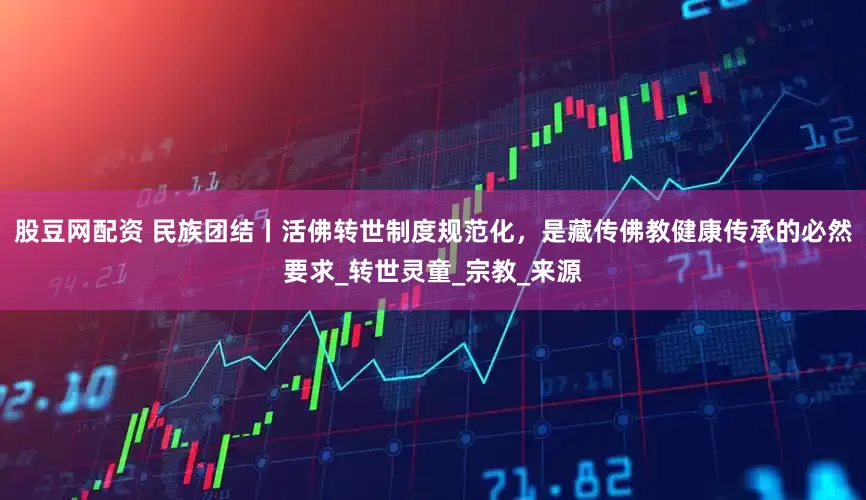 股豆网配资 民族团结丨活佛转世制度规范化，是藏传佛教健康传承的必然要求_转世灵童_宗教_来源