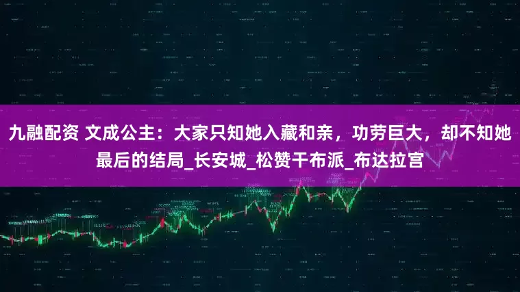 九融配资 文成公主：大家只知她入藏和亲，功劳巨大，却不知她最后的结局_长安城_松赞干布派_布达拉宫
