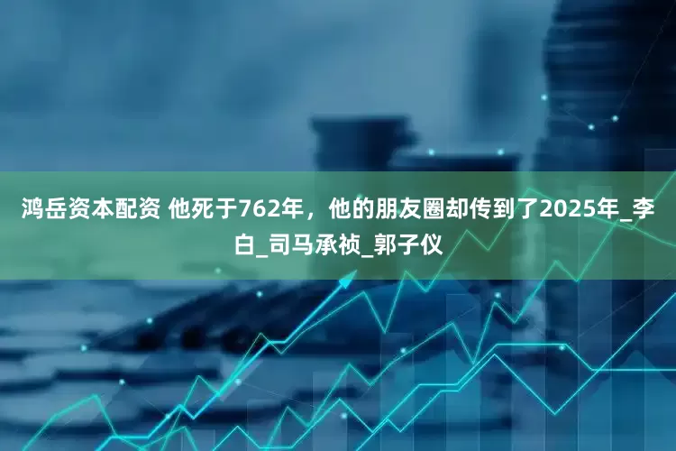 鸿岳资本配资 他死于762年，他的朋友圈却传到了2025年_李白_司马承祯_郭子仪