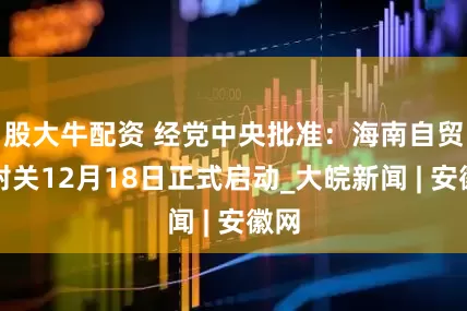 股大牛配资 经党中央批准：海南自贸港封关12月18日正式启动_大皖新闻 | 安徽网