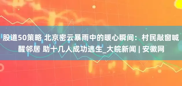 股道50策略 北京密云暴雨中的暖心瞬间：村民敲窗喊醒邻居 助十几人成功逃生_大皖新闻 | 安徽网