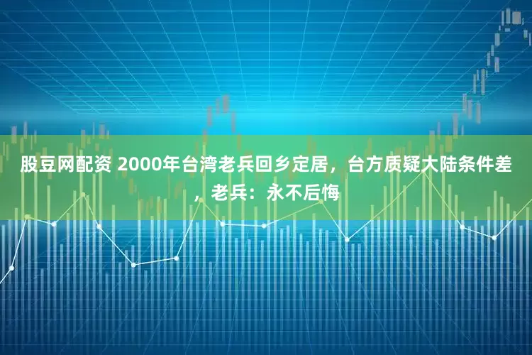 股豆网配资 2000年台湾老兵回乡定居，台方质疑大陆条件差，老兵：永不后悔