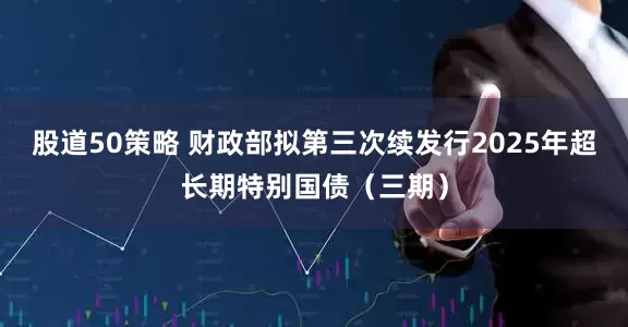 股道50策略 财政部拟第三次续发行2025年超长期特别国债（三期）
