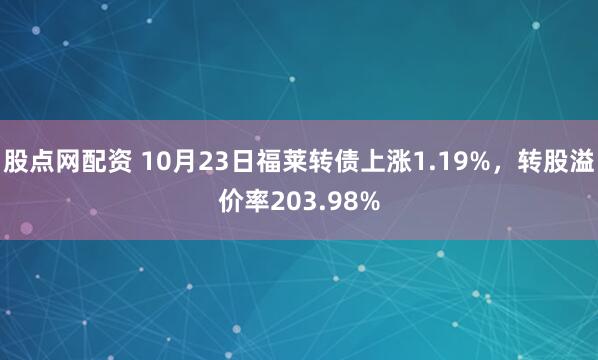 股点网配资 10月23日福莱转债上涨1.19%，转股溢价率203.98%