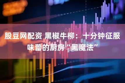 股豆网配资 黑椒牛柳：十分钟征服味蕾的厨房“黑魔法”