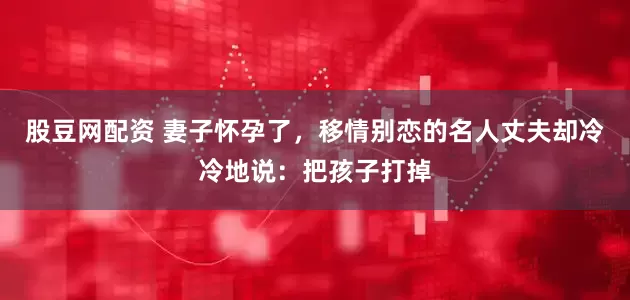 股豆网配资 妻子怀孕了，移情别恋的名人丈夫却冷冷地说：把孩子打掉