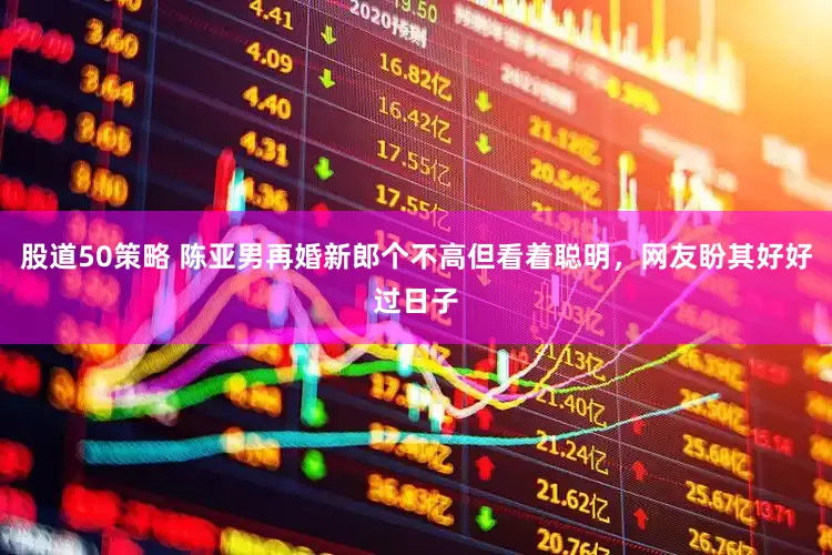 股道50策略 陈亚男再婚新郎个不高但看着聪明，网友盼其好好过日子