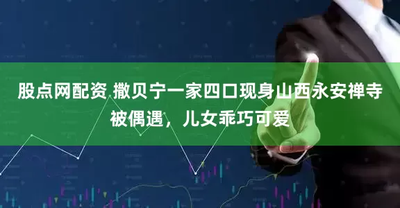 股点网配资 撒贝宁一家四口现身山西永安禅寺被偶遇，儿女乖巧可爱