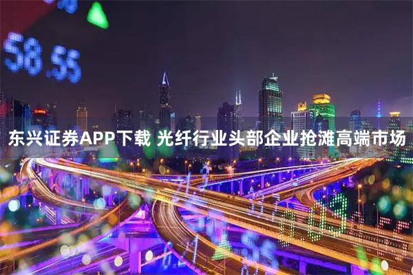 东兴证券APP下载 光纤行业头部企业抢滩高端市场