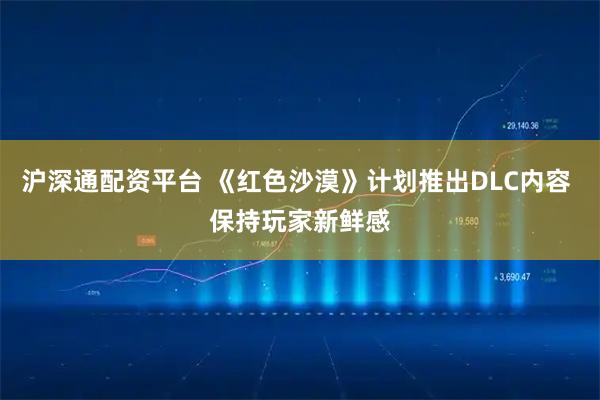 沪深通配资平台 《红色沙漠》计划推出DLC内容 保持玩家新鲜感